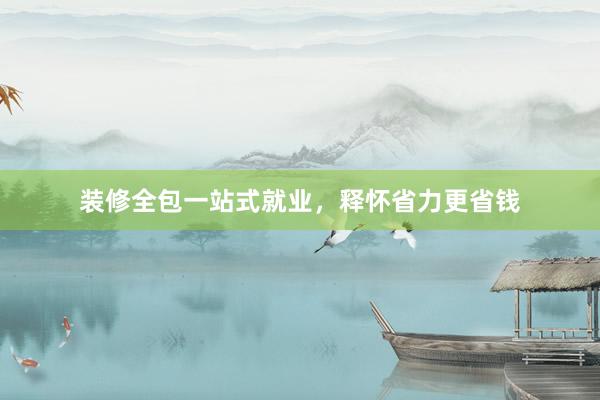 装修全包一站式就业，释怀省力更省钱
